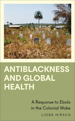 Antiblackness and Global Health: A Response to Ebola in the Colonial Wake by Hirsch, Lioba