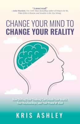 Change Your Mind To Change Your Reality: How Shifting Your Thinking Can Unlock Your Health, Your Relationships, and Your Peace of Mind by Ashley, Kris