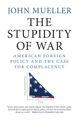 The Stupidity of War: American Foreign Policy and the Case for Complacency by Mueller, John