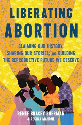 Liberating Abortion: Claiming Our History, Sharing Our Stories, and Building the Reproductive Future We Deserve by Bracey Sherman, Renee