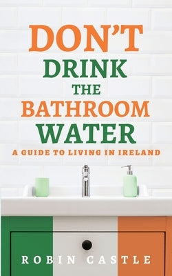 Don't Drink the Bathroom Water: A Guide to Living In Ireland by Castle, Robin