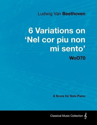 Ludwig Van Beethoven - 6 Variations on 'Nel Cor Piu Non Mi Sento' - WoO 70 - A Score for Solo Piano;With a Biography by Joseph Otten;With a Biography by Beethoven, Ludwig Van