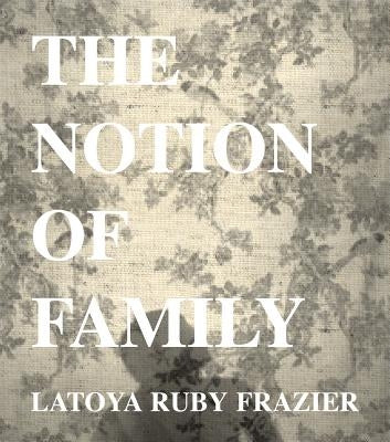 Latoya Ruby Frazier: The Notion of Family by Frazier, Latoya Ruby