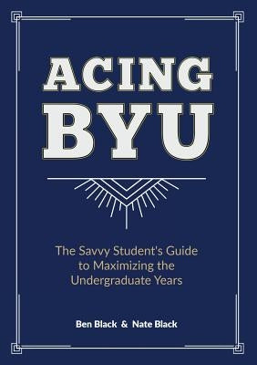Acing BYU: The Savvy Student's Guide to Maximizing the Undergraduate Years by Black, Ben