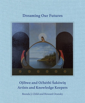 Dreaming Our Futures: Ojibwe and Ochéthi Sakówi? Artists and Knowledge Keepers by Child, Brenda J.