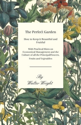 The Perfect Garden - How to Keep it Beautiful and Fruitful - With Practical Hints on Economical Management and the Culture of all the Principal Flower by Wright, Walter