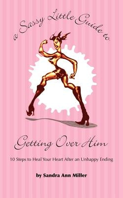 A Sassy Little Guide to Getting Over Him: 10 Steps to Heal Your Heart After an Unhappy Ending by Miller, Sandra Ann