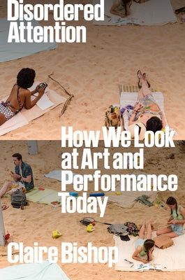 Disordered Attention: How We Look at Art and Performance Today by Bishop, Claire