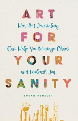Art for Your Sanity: How Art Journaling Can Help You Manage Chaos and Unleash Joy by Hensley, Susan