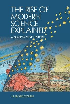 The Rise of Modern Science Explained: A Comparative History by Cohen, H. Floris