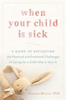 When Your Child Is Sick: A Guide to Navigating the Practical and Emotional Challenges of Caring for a Child Who Is Very Ill by Breyer, Joanna