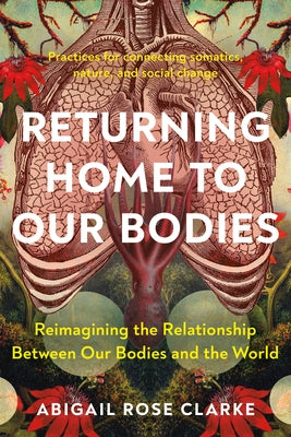 Returning Home to Our Bodies: Reimagining the Relationship Between Our Bodies and the World--Practices for Connecting Somatics, Nature, and Social C by Clarke, Abigail Rose