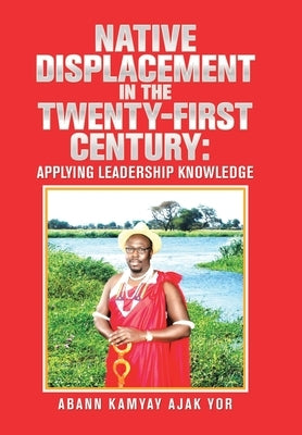 Native Displacement in the Twenty-First Century: Applying Leadership Knowledge by Yor, Abann Kamyay Ajak