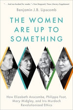 The Women Are Up to Something: How Elizabeth Anscombe, Philippa Foot, Mary Midgley, and Iris Murdoch Revolutionized Ethics by Lipscomb, Benjamin J. B.