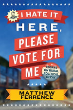 I Hate It Here, Please Vote for Me: Essays on Rural Political Decay by Ferrence, Matthew