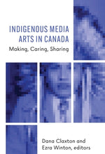 Indigenous Media Arts in Canada: Making, Caring, Sharing by Claxton, Dana