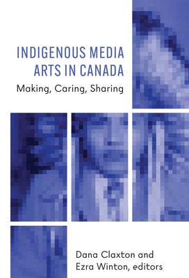 Indigenous Media Arts in Canada: Making, Caring, Sharing by Claxton, Dana