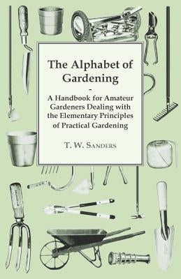 The Alphabet of Gardening - A Handbook for Amateur Gardeners Dealing with the Elementary Principles of Practical Gardening by Sanders, T. W.