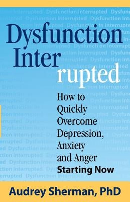 Dysfunction Interrupted: How to Quickly Overcome Depression, Anxiety and Anger Starting Now by Sherman, Audrey R.