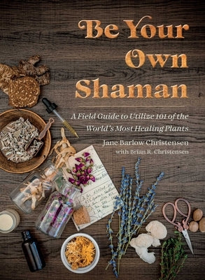 Be Your Own Shaman: A Field Guide to Utilize 101 of the World's Most Healing Plants by Christensen, Jane Barlow
