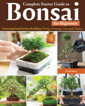 Complete Starter Guide to Bonsai: Growing from Seed or Seedling--Wiring, Pruning, Care, and Display by Squire, David
